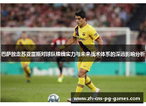 巴萨放走苏亚雷斯对球队锋线实力与未来战术体系的深远影响分析 巴萨放走苏亚雷斯对球队锋线实力与未来战术体系的深远影响分析
