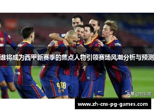 谁将成为西甲新赛季的焦点人物引领赛场风潮分析与预测